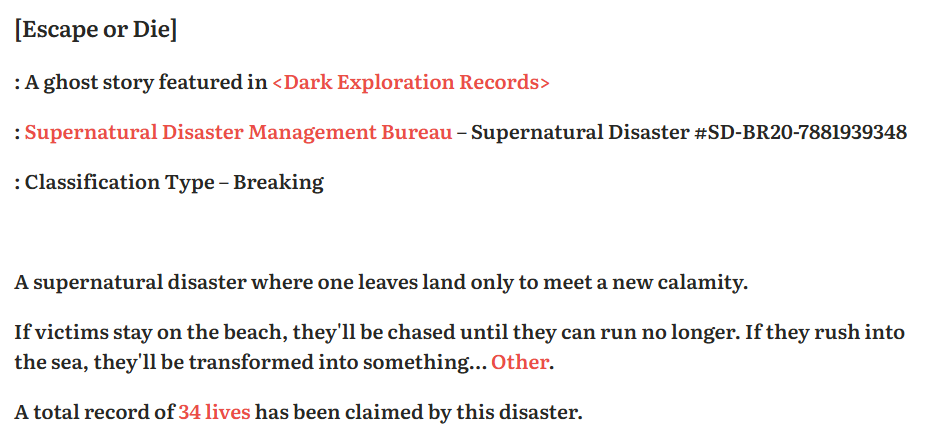 [Escape or Die] A ghost story featured in <Dark Exploration Records> Supernatural Disaster Management Bureau – Supernatural Disaster #SD-BR20-7881939348 Classification Type – Breaking A supernatural disaster where one leaves land only to meet a new calamity. If victims stay on the beach, they'll be chased until they can run no longer. If they rush into the sea, they'll be transformed into something… Other. A total record of 34 lives has been claimed by this disaster.