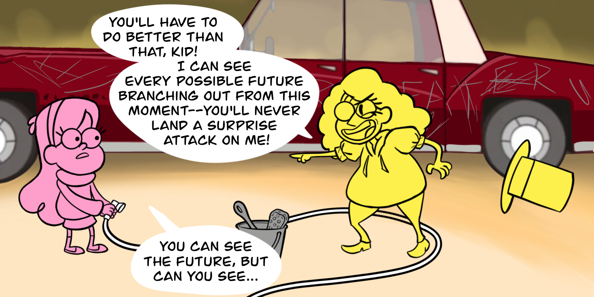 Bill (with his hat now on the ground behind him) smirks at Mabel and says "You'll have to do better than that, kid! I can see every possible future branching out from this moment—You'll never land a surprise attack on me!" Mabel, with the hose turned off and lowered, says, "You can see the future, but can you see..."